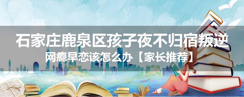 石家庄鹿泉区孩子夜不归宿叛逆网瘾早恋该怎么办【家长推荐】
