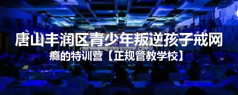 唐山丰润区青少年叛逆孩子戒网瘾的特训营【正规管教学校】