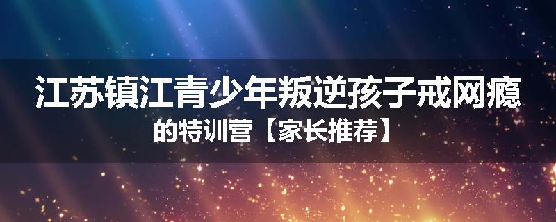 江苏镇江青少年叛逆孩子戒网瘾的特训营【家长推荐】