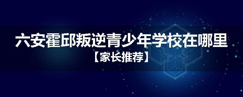 六安霍邱叛逆青少年学校在哪里【家长推荐】