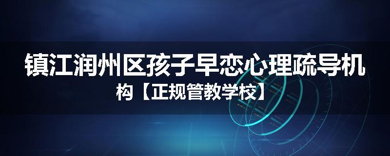 镇江润州区孩子早恋心理疏导机构【正规管教学校】