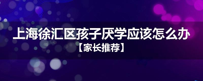 上海徐汇区孩子厌学应该怎么办【家长推荐】