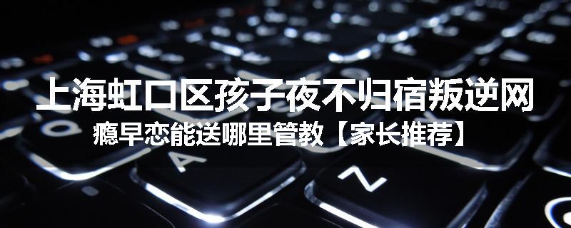 上海虹口区孩子夜不归宿叛逆网瘾早恋能送哪里管教【家长推荐】