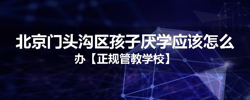 北京门头沟区孩子厌学应该怎么办【正规管教学校】