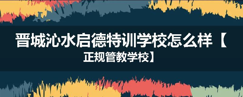 晋城沁水启德特训学校怎么样【正规管教学校】