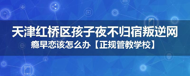 天津红桥区孩子夜不归宿叛逆网瘾早恋该怎么办【正规管教学校】