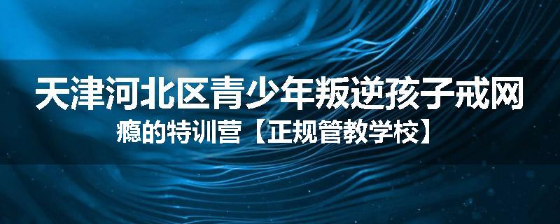 天津河北区青少年叛逆孩子戒网瘾的特训营【正规管教学校】