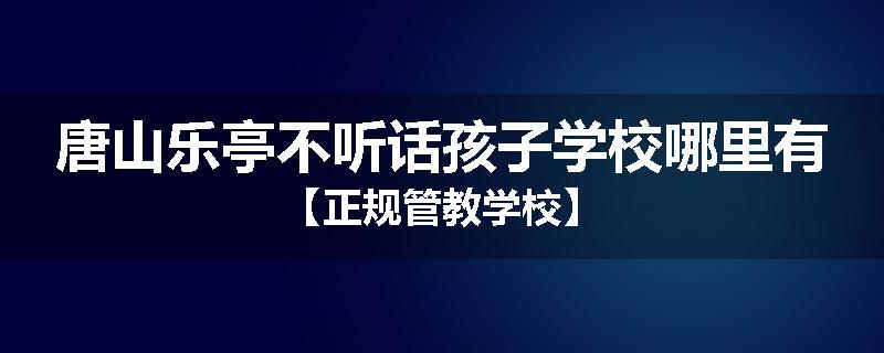 唐山乐亭不听话孩子学校哪里有【正规管教学校】