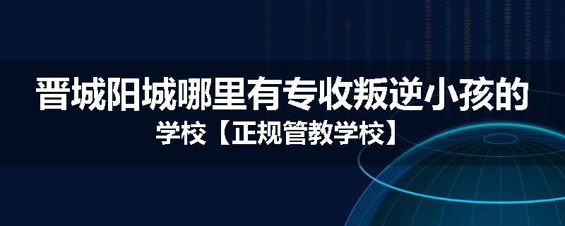 晋城阳城哪里有专收叛逆小孩的学校【正规管教学校】
