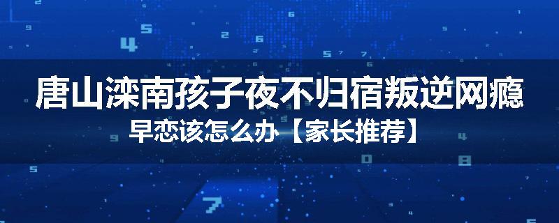 唐山滦南孩子夜不归宿叛逆网瘾早恋该怎么办【家长推荐】