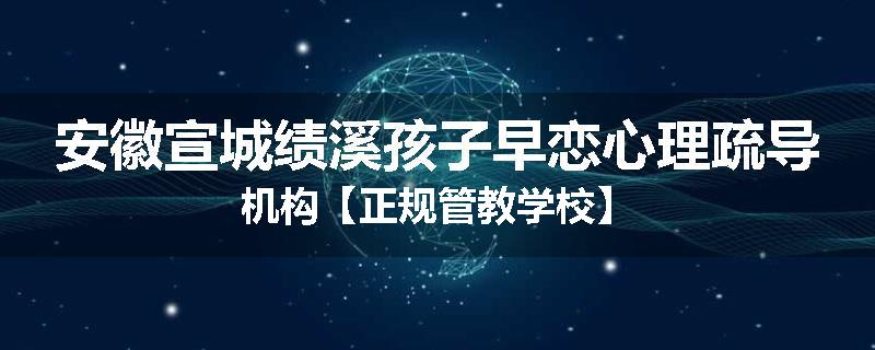 安徽宣城绩溪孩子早恋心理疏导机构【正规管教学校】