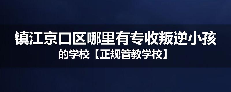 镇江京口区哪里有专收叛逆小孩的学校【正规管教学校】