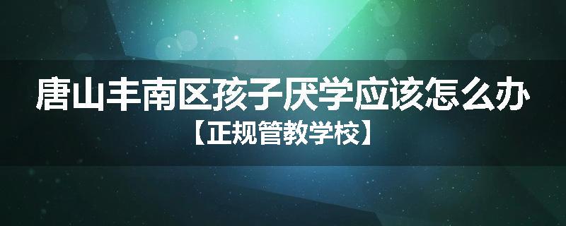 唐山丰南区孩子厌学应该怎么办【正规管教学校】