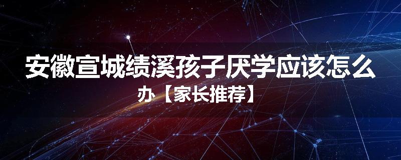 安徽宣城绩溪孩子厌学应该怎么办【家长推荐】