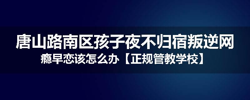 唐山路南区孩子夜不归宿叛逆网瘾早恋该怎么办【正规管教学校】