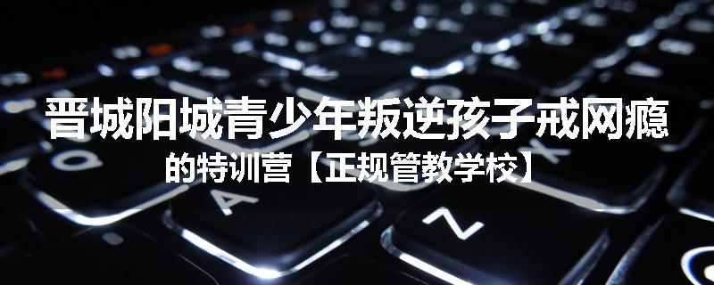 晋城阳城青少年叛逆孩子戒网瘾的特训营【正规管教学校】
