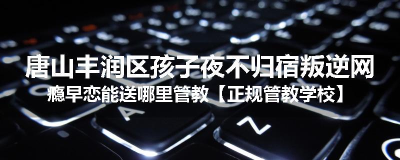 唐山丰润区孩子夜不归宿叛逆网瘾早恋能送哪里管教【正规管教学校】