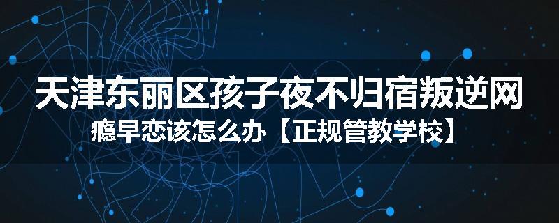 天津东丽区孩子夜不归宿叛逆网瘾早恋该怎么办【正规管教学校】