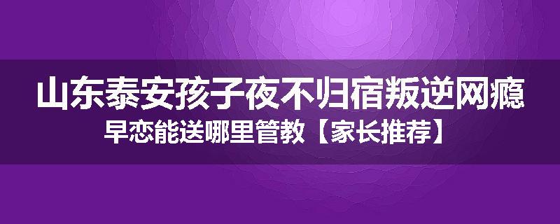 山东泰安孩子夜不归宿叛逆网瘾早恋能送哪里管教【家长推荐】
