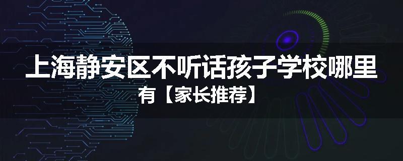 上海静安区不听话孩子学校哪里有【家长推荐】