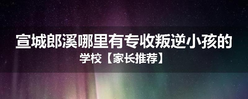 宣城郎溪哪里有专收叛逆小孩的学校【家长推荐】