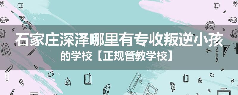 石家庄深泽哪里有专收叛逆小孩的学校【正规管教学校】