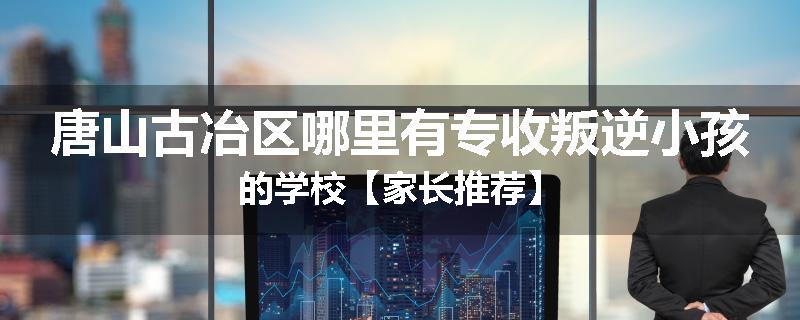 唐山古冶区哪里有专收叛逆小孩的学校【家长推荐】