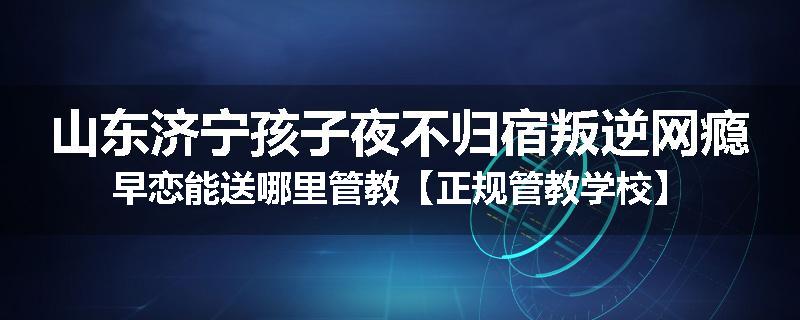 山东济宁孩子夜不归宿叛逆网瘾早恋能送哪里管教【正规管教学校】