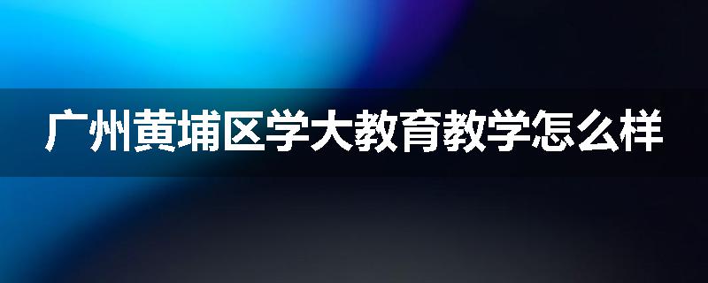 广州黄埔区学大教育教学怎么样