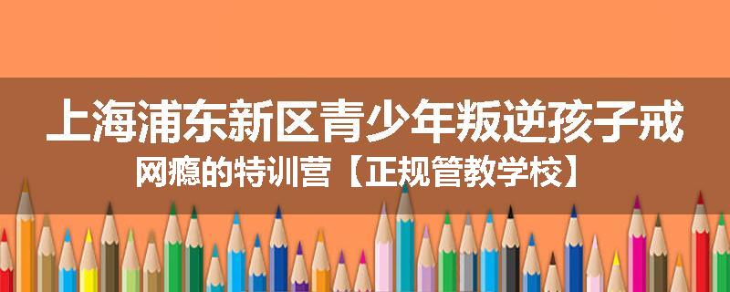 上海浦东新区青少年叛逆孩子戒网瘾的特训营【正规管教学校】