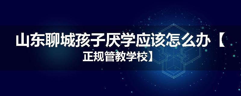 山东聊城孩子厌学应该怎么办【正规管教学校】