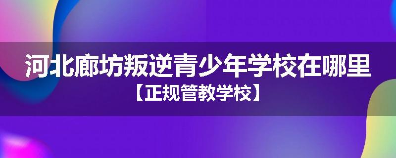 河北廊坊叛逆青少年学校在哪里【正规管教学校】