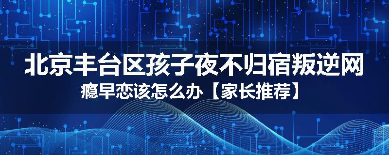 北京丰台区孩子夜不归宿叛逆网瘾早恋该怎么办【家长推荐】