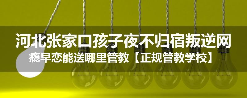 河北张家口孩子夜不归宿叛逆网瘾早恋能送哪里管教【正规管教学校】