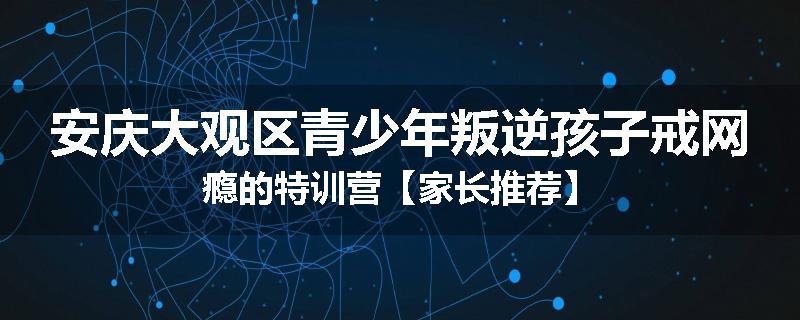 安庆大观区青少年叛逆孩子戒网瘾的特训营【家长推荐】
