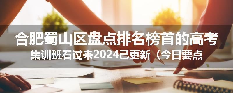 合肥蜀山区盘点排名榜首的高考集训班看过来2024已更新（今日要点）