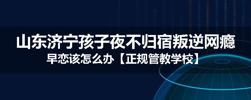 山东济宁孩子夜不归宿叛逆网瘾早恋该怎么办【正规管教学校】