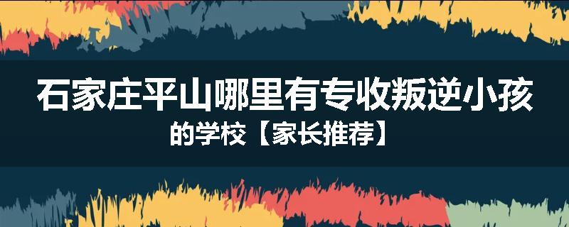 石家庄平山哪里有专收叛逆小孩的学校【家长推荐】
