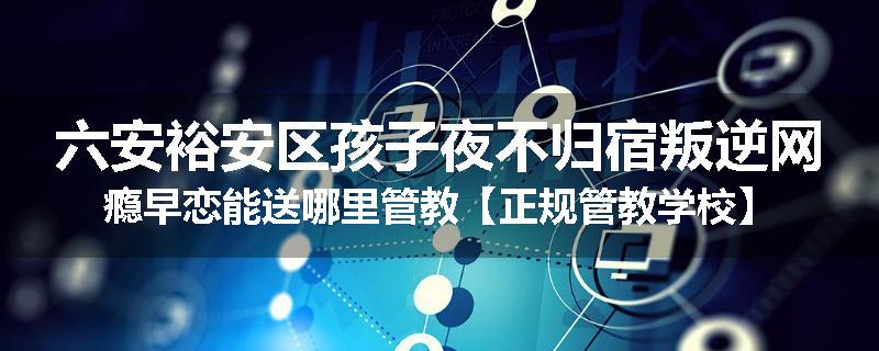 六安裕安区孩子夜不归宿叛逆网瘾早恋能送哪里管教【正规管教学校】
