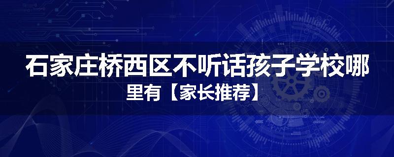 石家庄桥西区不听话孩子学校哪里有【家长推荐】