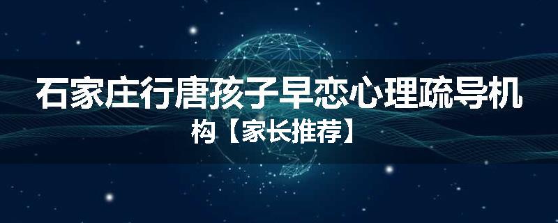 石家庄行唐孩子早恋心理疏导机构【家长推荐】