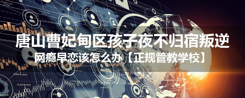 唐山曹妃甸区孩子夜不归宿叛逆网瘾早恋该怎么办【正规管教学校】