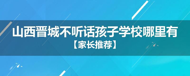 山西晋城不听话孩子学校哪里有【家长推荐】