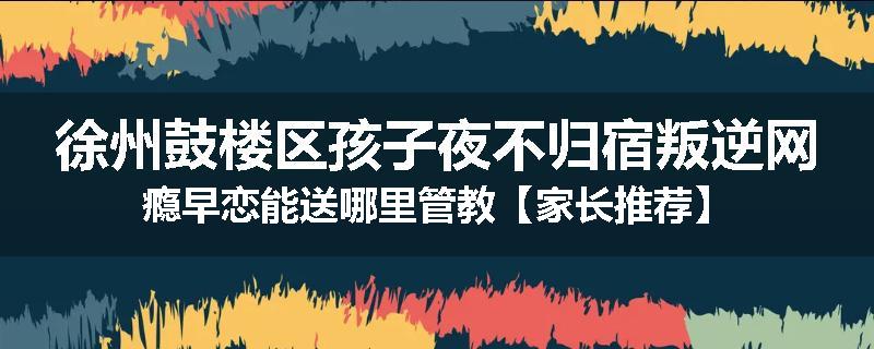 徐州鼓楼区孩子夜不归宿叛逆网瘾早恋能送哪里管教【家长推荐】