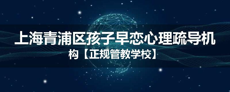上海青浦区孩子早恋心理疏导机构【正规管教学校】