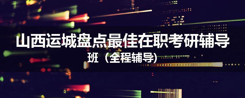山西运城盘点最佳在职考研辅导班（全程辅导)