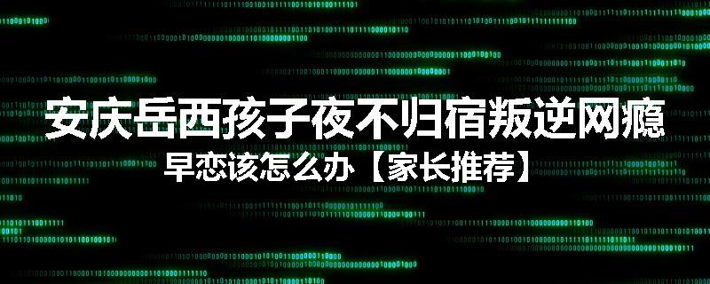 安庆岳西孩子夜不归宿叛逆网瘾早恋该怎么办【家长推荐】