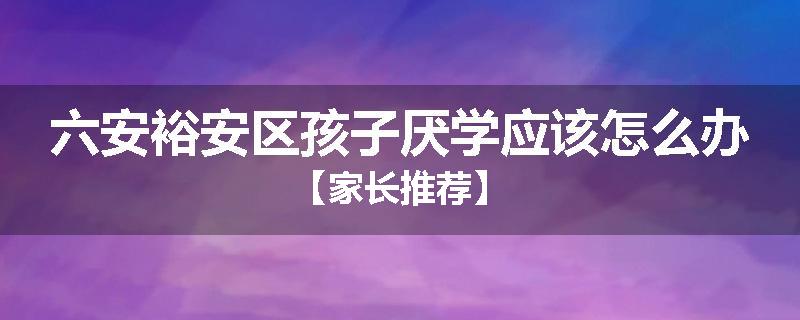 六安裕安区孩子厌学应该怎么办【家长推荐】