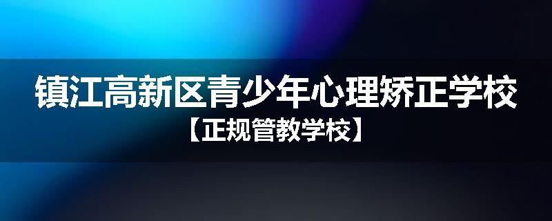 镇江高新区青少年心理矫正学校【正规管教学校】