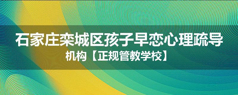 石家庄栾城区孩子早恋心理疏导机构【正规管教学校】